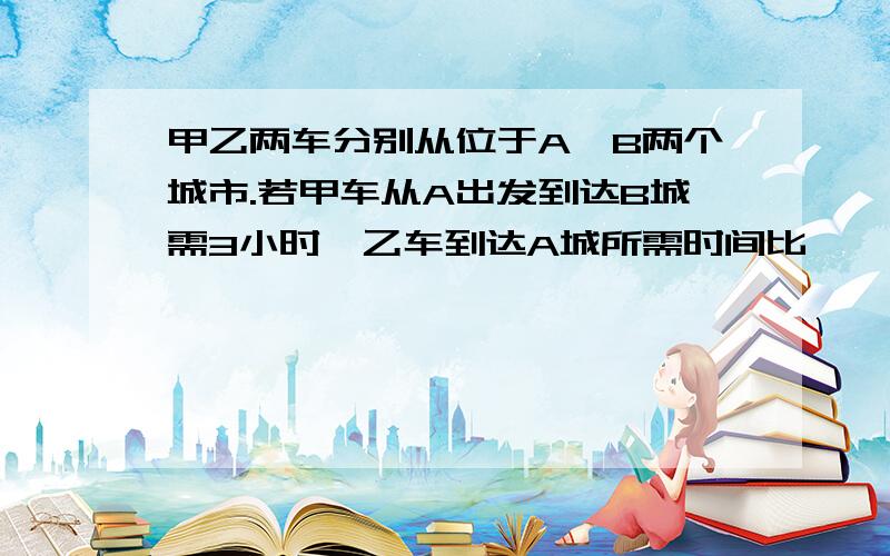 甲乙两车分别从位于A、B两个城市.若甲车从A出发到达B城需3小时,乙车到达A城所需时间比