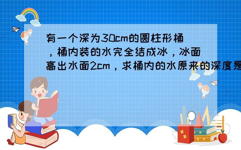 有一个深为30cm的圆柱形桶，桶内装的水完全结成冰，冰面高出水面2cm，求桶内的水原来的深度是多少？（冰的密度为0.9×