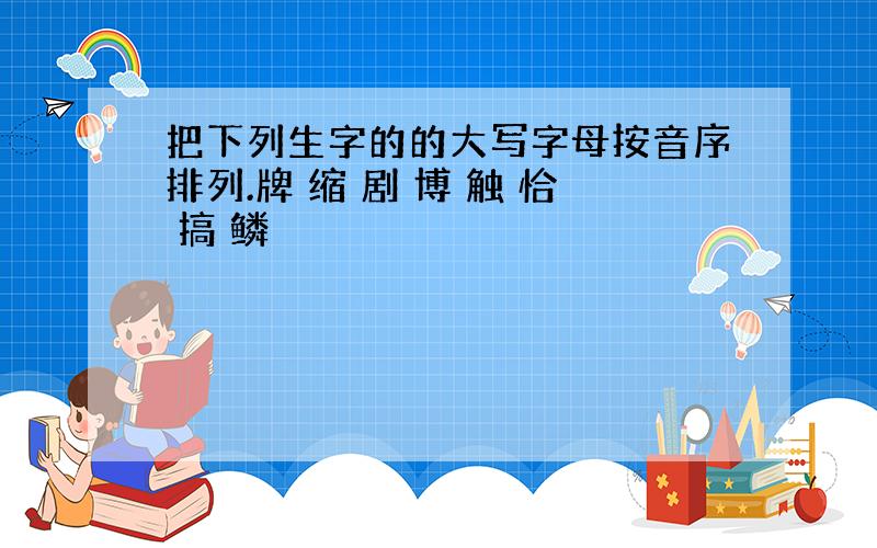 把下列生字的的大写字母按音序排列.牌 缩 剧 博 触 恰 搞 鳞