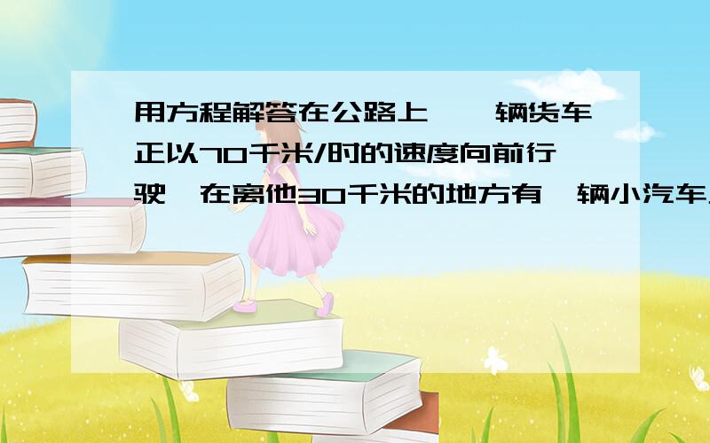 用方程解答在公路上,一辆货车正以70千米/时的速度向前行驶,在离他30千米的地方有一辆小汽车正在追上来