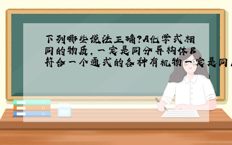 下列哪些说法正确?A化学式相同的物质,一定是同分异构体B符合一个通式的各种有机物一定是同系物C具有相同分子式的不同物质一