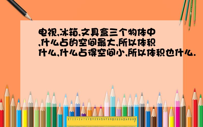 电视,冰箱,文具盒三个物体中,什么占的空间最大,所以体积什么,什么占得空间小,所以体积也什么.