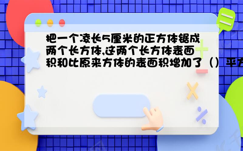 把一个凌长5厘米的正方体锯成两个长方体,这两个长方体表面积和比原来方体的表面积增加了（）平方厘米.