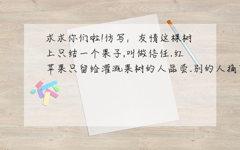 求求你们啦!仿写：友情这棵树上只结一个果子,叫做信任.红苹果只留给灌溉果树的人品尝.别的人摘下来尝一口,很可能酸倒了牙!