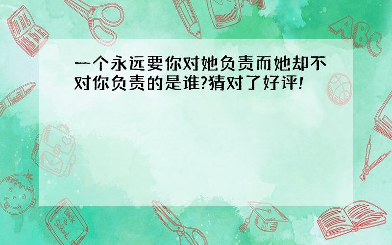 一个永远要你对她负责而她却不对你负责的是谁?猜对了好评!