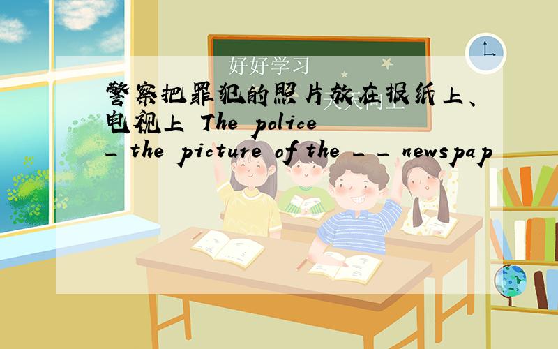 警察把罪犯的照片放在报纸上、电视上 The police_ the picture of the _ _ newspap