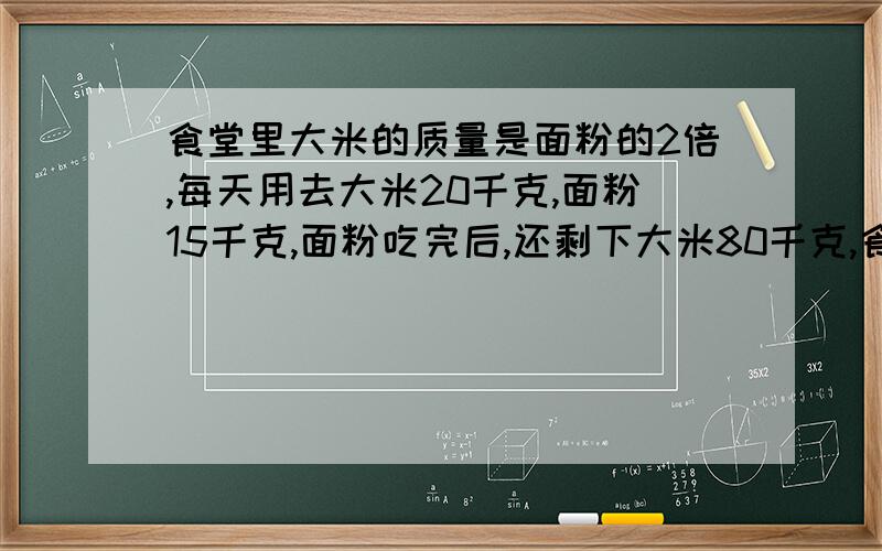 食堂里大米的质量是面粉的2倍,每天用去大米20千克,面粉15千克,面粉吃完后,还剩下大米80千克,食堂原