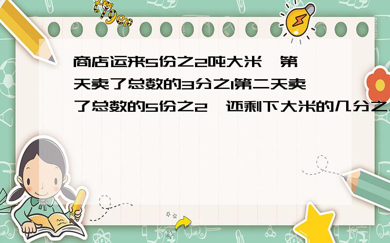 商店运来5份之2吨大米,第一天卖了总数的3分之1第二天卖了总数的5份之2,还剩下大米的几分之几?