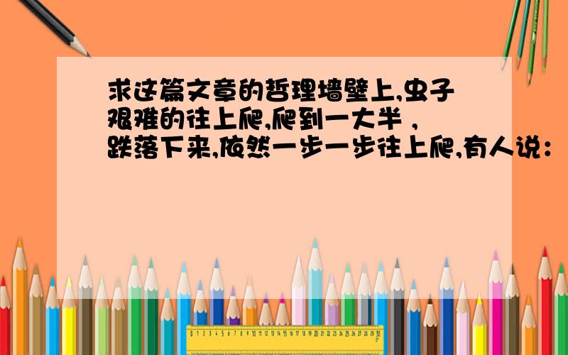 求这篇文章的哲理墙壁上,虫子艰难的往上爬,爬到一大半 ,跌落下来,依然一步一步往上爬,有人说：“一只小虫子如此执着,真是