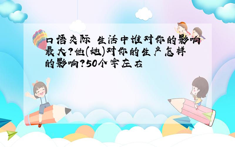 口语交际 生活中谁对你的影响最大?他(她)对你的生产怎样的影响?50个字左右