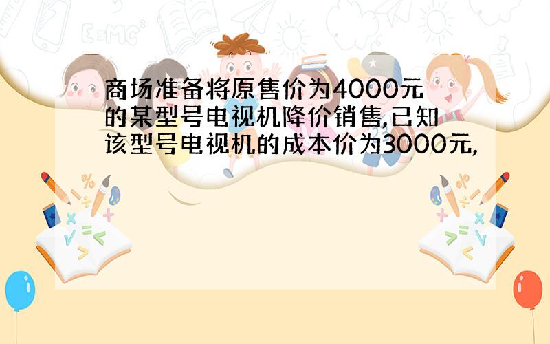 商场准备将原售价为4000元的某型号电视机降价销售,已知该型号电视机的成本价为3000元,