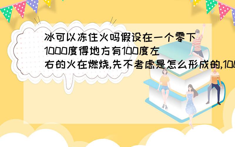 冰可以冻住火吗假设在一个零下1000度得地方有100度左右的火在燃烧,先不考虑是怎么形成的,100度的火可以在不熄灭的情