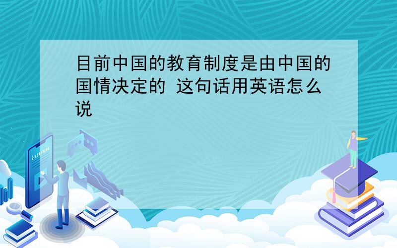 目前中国的教育制度是由中国的国情决定的 这句话用英语怎么说