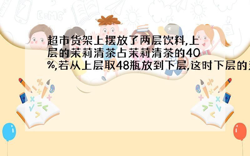 超市货架上摆放了两层饮料,上层的茉莉清茶占茉莉清茶的40%,若从上层取48瓶放到下层,这时下层的茉莉清茶就占总数的75%