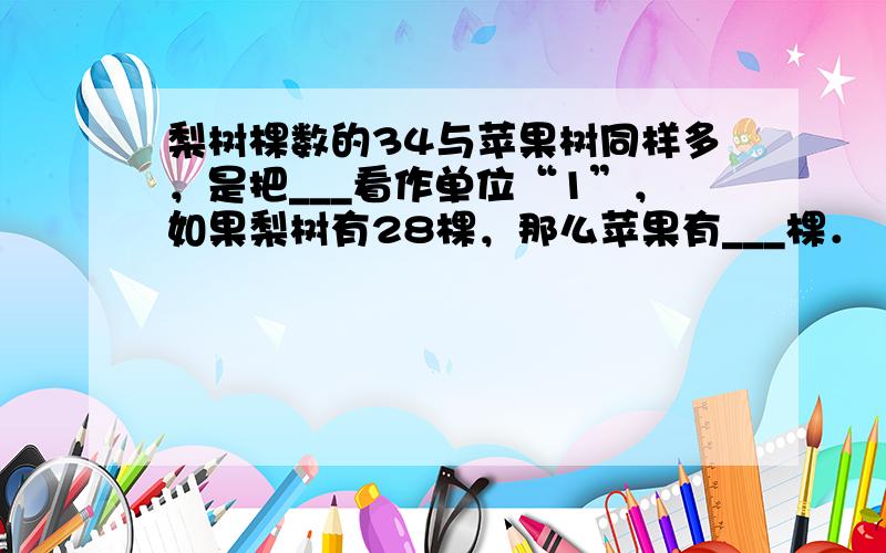 梨树棵数的34与苹果树同样多，是把___看作单位“1”，如果梨树有28棵，那么苹果有___棵．