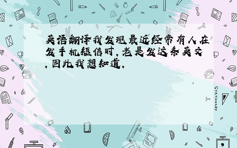 英语翻译我发现最近经常有人在发手机短信时,老是发这条英文,因此我想知道,