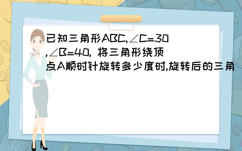 已知三角形ABC,∠C=30,∠B=40, 将三角形绕顶点A顺时针旋转多少度时,旋转后的三角