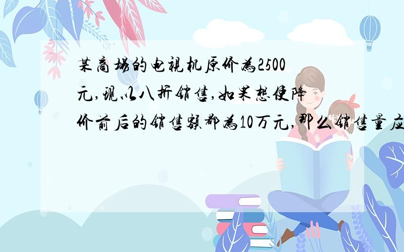 某商场的电视机原价为2500元,现以八折销售,如果想使降价前后的销售额都为10万元,那么销售量应增加多少台?