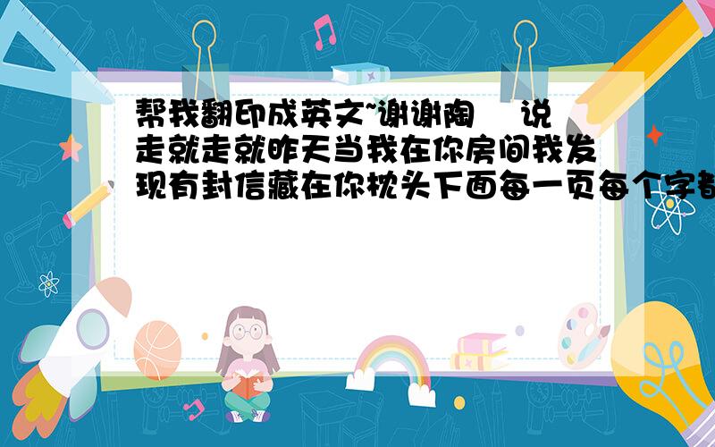 帮我翻印成英文~谢谢陶 喆说走就走就昨天当我在你房间我发现有封信藏在你枕头下面每一页每个字都好甜可是当我看到收信的人我才