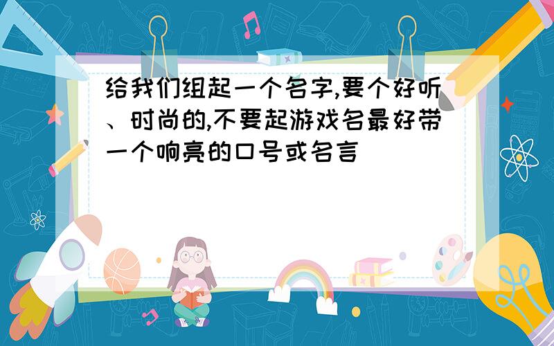 给我们组起一个名字,要个好听、时尚的,不要起游戏名最好带一个响亮的口号或名言