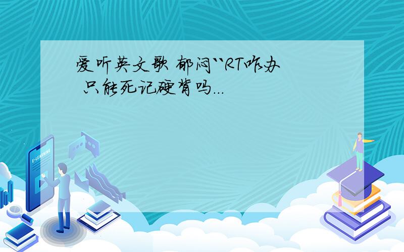 爱听英文歌 郁闷``RT咋办 只能死记硬背吗...