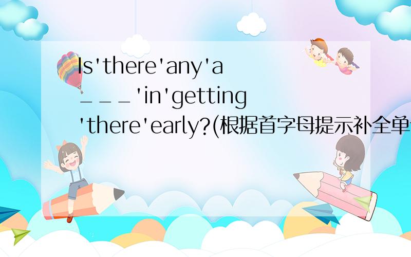 Is'there'any'a___'in'getting'there'early?(根据首字母提示补全单词）