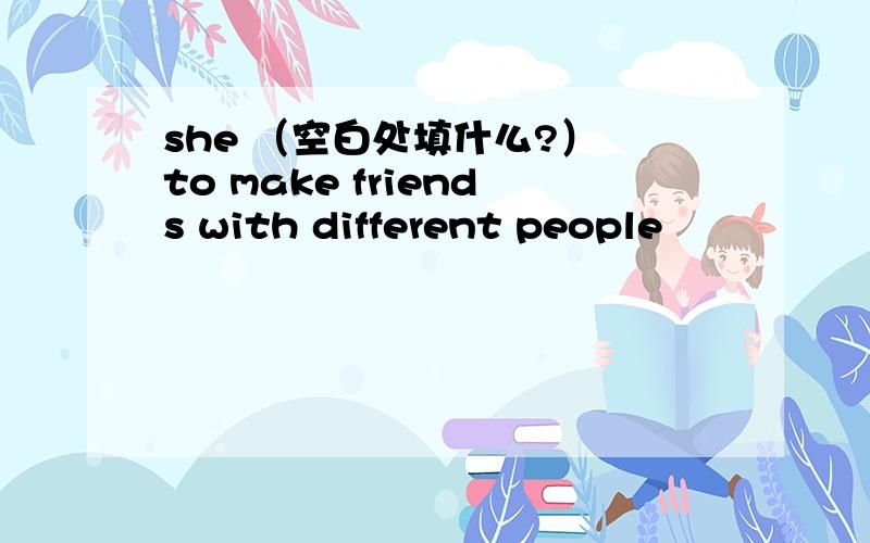 she （空白处填什么?） to make friends with different people