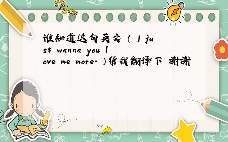 谁知道这句英文 （ I just wanna you love me more. ）帮我翻译下 谢谢