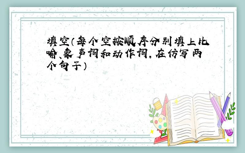 填空（每个空按顺序分别填上比喻、象声词和动作词,在仿写两个句子）