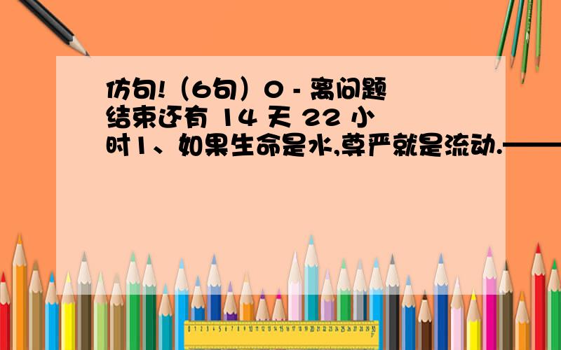 仿句!（6句）0 - 离问题结束还有 14 天 22 小时1、如果生命是水,尊严就是流动.———————————————