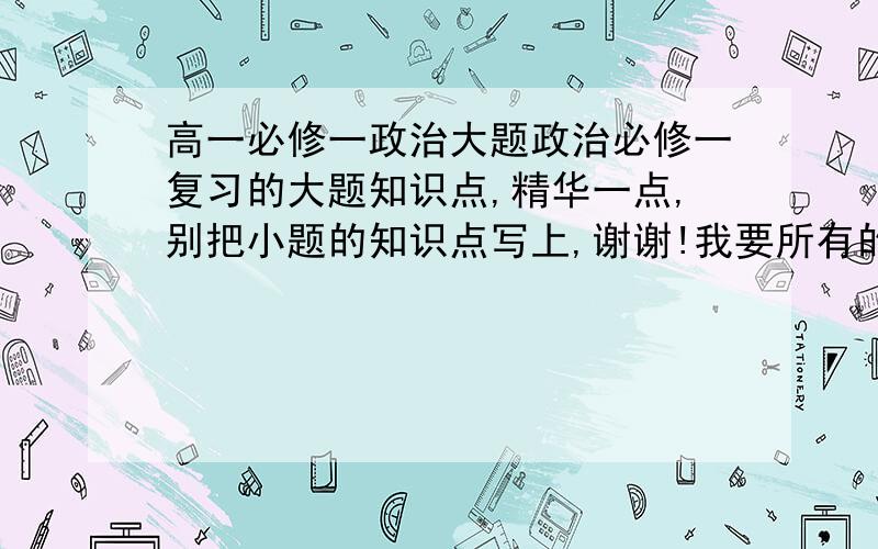 高一必修一政治大题政治必修一复习的大题知识点,精华一点,别把小题的知识点写上,谢谢!我要所有的.（最好说明在书本那一页）