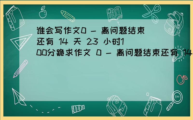 谁会写作文0 - 离问题结束还有 14 天 23 小时100分跪求作文 0 - 离问题结束还有 14 天 23 小时 找