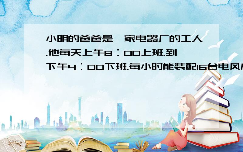 小明的爸爸是一家电器厂的工人，他每天上午8：00上班，到下午4：00下班，每小时能装配16台电风扇．今天车间里安排他完成