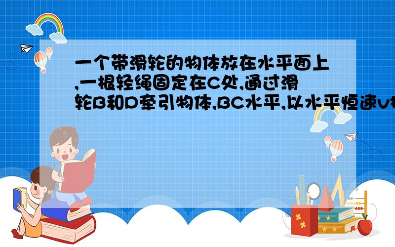 一个带滑轮的物体放在水平面上,一根轻绳固定在C处,通过滑轮B和D牵引物体,BC水平,以水平恒速v拉绳上自由端时,物体沿水