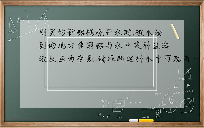 刚买的新铝锅烧开水时,被水浸到的地方常因铝与水中某种盐溶液反应而变黑,请推断这种水中可能有………………（ ）