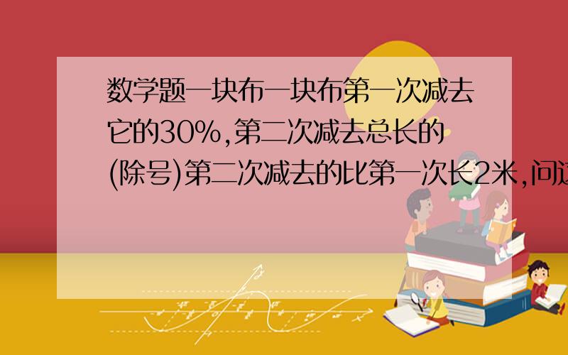 数学题一块布一块布第一次减去它的30%,第二次减去总长的(除号)第二次减去的比第一次长2米,问这块布总长是多少?一块布第