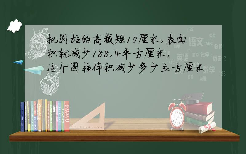 把圆柱的高截短10厘米,表面积就减少188,4平方厘米,这个圆柱体积减少多少立方厘米