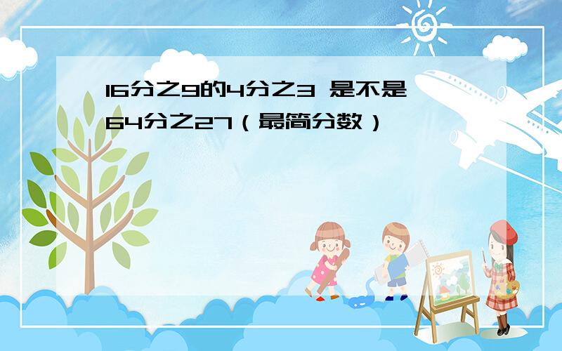 16分之9的4分之3 是不是64分之27（最简分数）