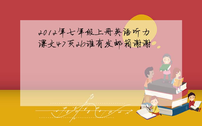 2012年七年级上册英语听力课文47页2b谁有发邮箱谢谢