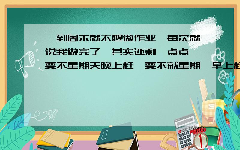 一到周末就不想做作业,每次就说我做完了,其实还剩一点点,要不星期天晚上赶,要不就星期一早上赶