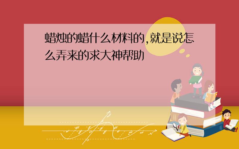 蜡烛的蜡什么材料的,就是说怎么弄来的求大神帮助