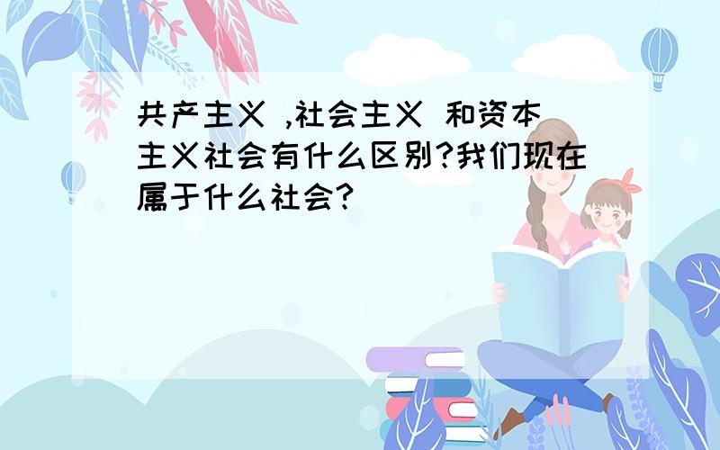 共产主义 ,社会主义 和资本主义社会有什么区别?我们现在属于什么社会?