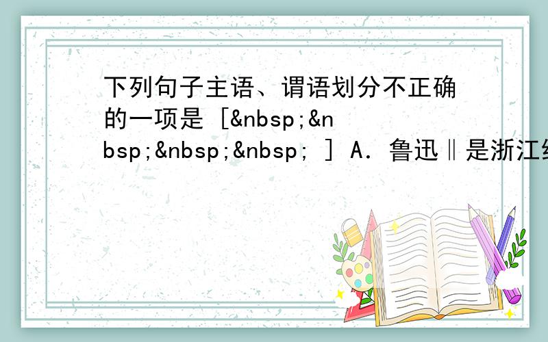 下列句子主语、谓语划分不正确的一项是 [     ] A．鲁迅‖是浙江绍兴人。