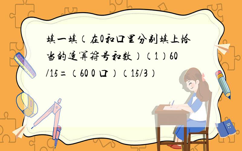 填一填（在0和口里分别填上恰当的运算符号和数）（1）60/15=（60 0 口）（15/3）