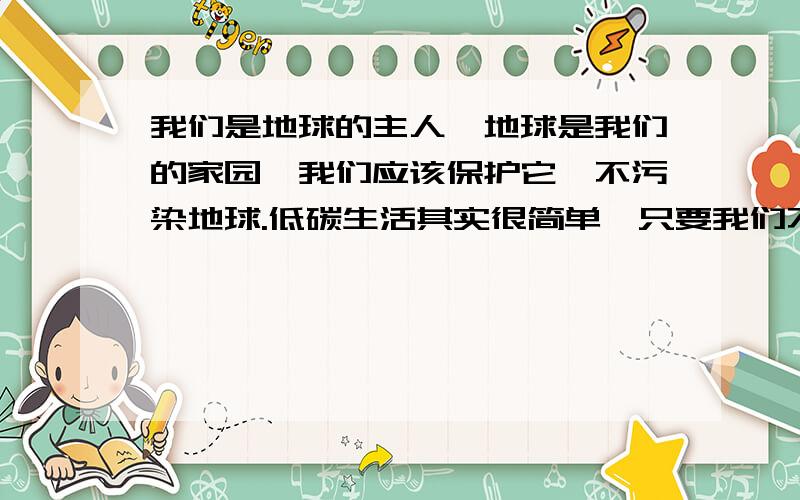 我们是地球的主人,地球是我们的家园,我们应该保护它,不污染地球.低碳生活其实很简单,只要我们不浪费,