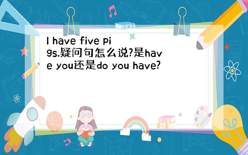 I have five pigs.疑问句怎么说?是have you还是do you have?