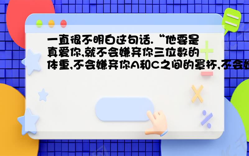 一直很不明白这句话.“他要是真爱你,就不会嫌弃你三位数的体重,不会嫌弃你A和C之间的罩杯,不会嫌弃你脸上零星的痘痘,不会