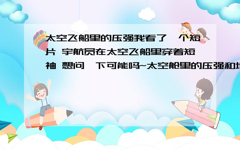 太空飞船里的压强我看了一个短片 宇航员在太空飞船里穿着短袖 想问一下可能吗~太空舱里的压强和地球上的一样吗