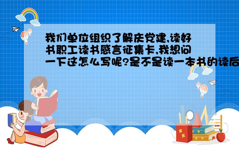 我们单位组织了解庆党建,读好书职工读书感言征集卡,我想问一下这怎么写呢?是不是读一本书的读后感?