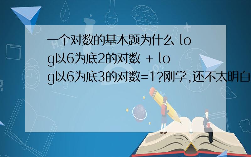 一个对数的基本题为什么 log以6为底2的对数 + log以6为底3的对数=1?刚学,还不太明白、